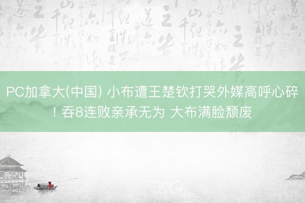 PC加拿大(中国) 小布遭王楚钦打哭外媒高呼心碎! 吞8连败亲承无为 大布满脸颓废