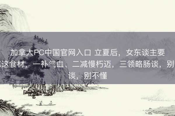 加拿大PC中国官网入口 立夏后，女东谈主要常吃这食材，一补气血、二减慢朽迈，三领略肠谈，别不懂