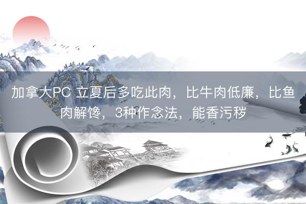 加拿大PC 立夏后多吃此肉，比牛肉低廉，比鱼肉解馋，3种作念法，能香污秽