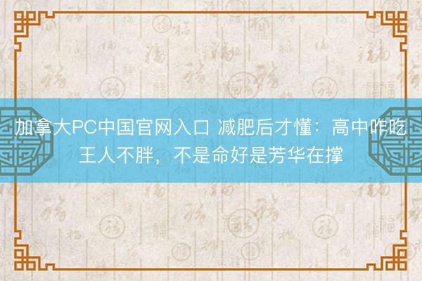 加拿大PC中国官网入口 减肥后才懂：高中咋吃王人不胖，不是命好是芳华在撑