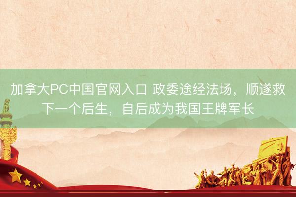 加拿大PC中国官网入口 政委途经法场，顺遂救下一个后生，自后成为我国王牌军长