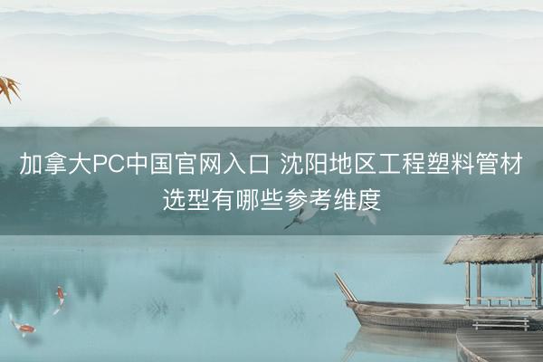 加拿大PC中国官网入口 沈阳地区工程塑料管材选型有哪些参考维度