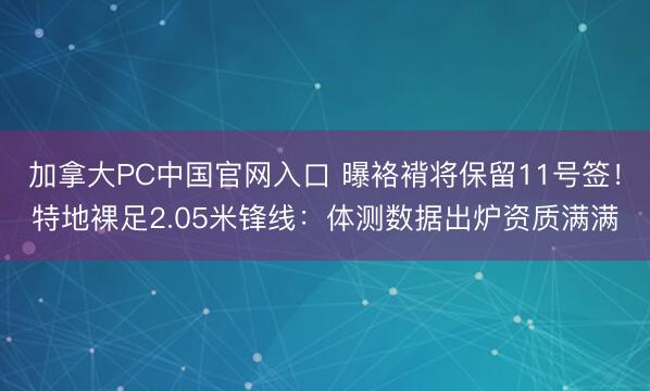 加拿大PC中国官网入口 曝袼褙将保留11号签！特地裸足2.05米锋线：体测数据出炉资质满满