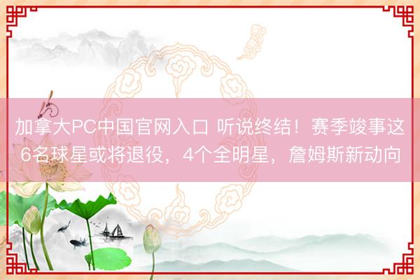 加拿大PC中国官网入口 听说终结！赛季竣事这6名球星或将退役，4个全明星，詹姆斯新动向