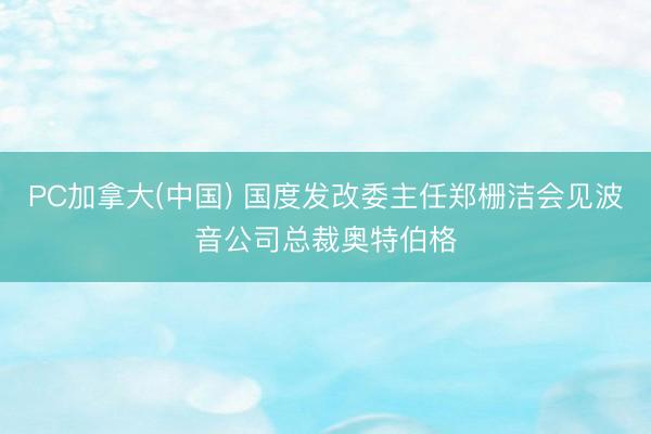 PC加拿大(中国) 国度发改委主任郑栅洁会见波音公司总裁奥特伯格