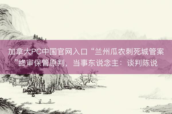 加拿大PC中国官网入口 “兰州瓜农刺死城管案”终审保管原判，当事东说念主：谈判陈说