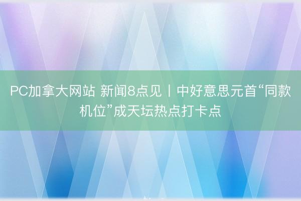 PC加拿大网站 新闻8点见丨中好意思元首“同款机位”成天坛热点打卡点