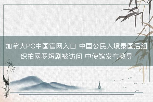 加拿大PC中国官网入口 中国公民入境泰国后组织拍网罗短剧被访问 中使馆发布教导