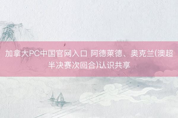 加拿大PC中国官网入口 阿德莱德、奥克兰(澳超半决赛次回合)认识共享