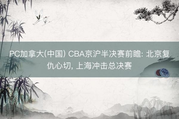 PC加拿大(中国) CBA京沪半决赛前瞻: 北京复仇心切， 上海冲击总决赛