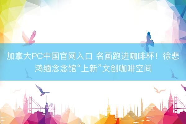加拿大PC中国官网入口 名画跑进咖啡杯！徐悲鸿缅念念馆“上新”文创咖啡空间