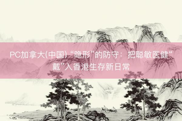 PC加拿大(中国) “隐形”的防守：把聪敏医健“戴”入香港生存新日常