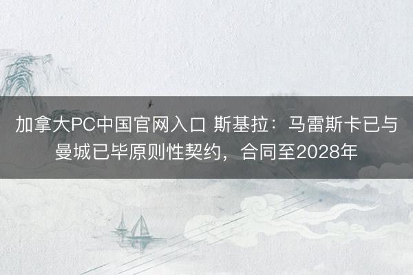 加拿大PC中国官网入口 斯基拉：马雷斯卡已与曼城已毕原则性契约，合同至2028年