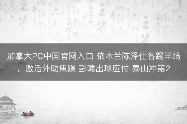 加拿大PC中国官网入口 依木兰陈泽仕各踢半场，激活外助焦躁 彭啸出球应付 泰山冲第2