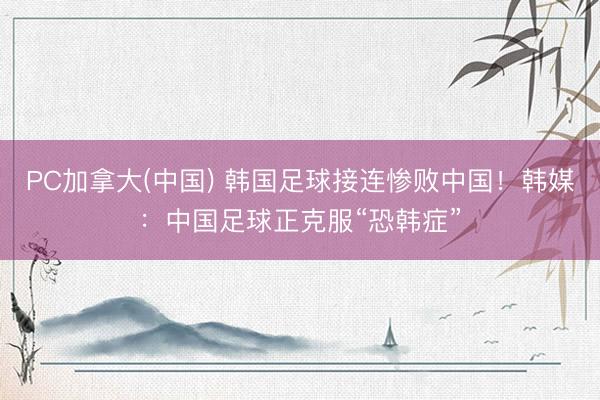 PC加拿大(中国) 韩国足球接连惨败中国！韩媒：中国足球正克服“恐韩症”