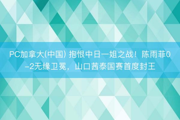 PC加拿大(中国) 抱恨中日一姐之战！陈雨菲0-2无缘卫冕，山口茜泰国赛首度封王