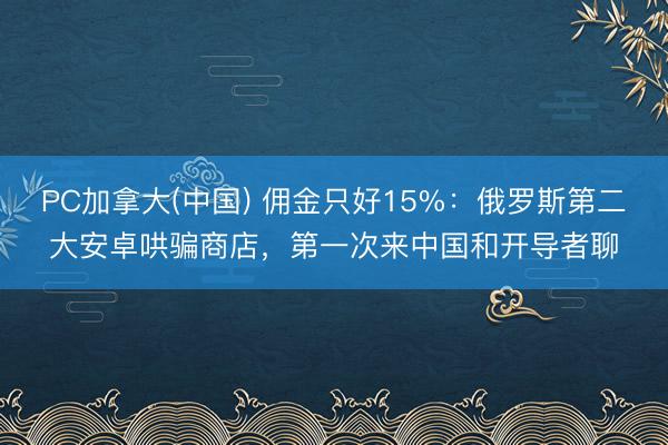 PC加拿大(中国) 佣金只好15%：俄罗斯第二大安卓哄骗商店，第一次来中国和开导者聊
