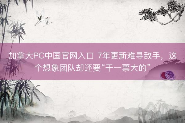 加拿大PC中国官网入口 7年更新难寻敌手，这个想象团队却还要“干一票大的”