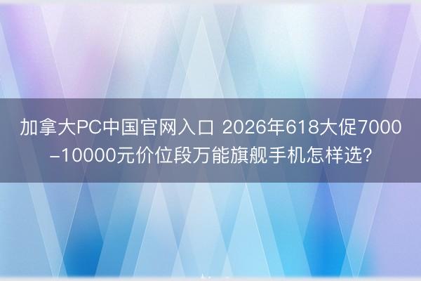加拿大PC中国官网入口 2026年618大促7000-10000元价位段万能旗舰手机怎样选？