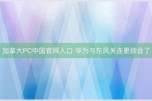 加拿大PC中国官网入口 华为与东风关连更综合了