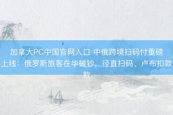 加拿大PC中国官网入口 中俄跨境扫码付重磅上线：俄罗斯旅客在华破钞，径直扫码、卢布扣款