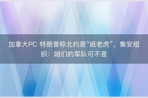 加拿大PC 特朗普称北约是“纸老虎”,集安组织:咱们的军队可不是