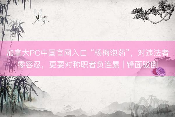 加拿大PC中国官网入口 “杨梅泡药”,对违法者零容忍,更要对称职者负连累 | 锋面驳倒