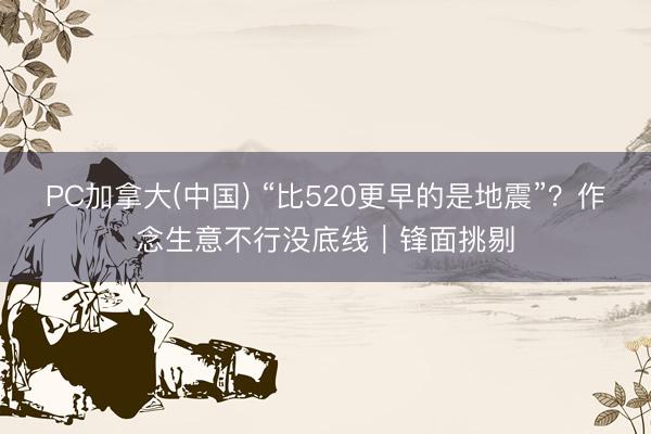 PC加拿大(中国) “比520更早的是地震”？作念生意不行没底线｜锋面挑剔