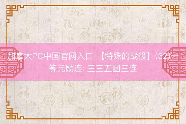 加拿大PC中国官网入口 【特殊的战役】(32)一等元勋连: 三三五团三连