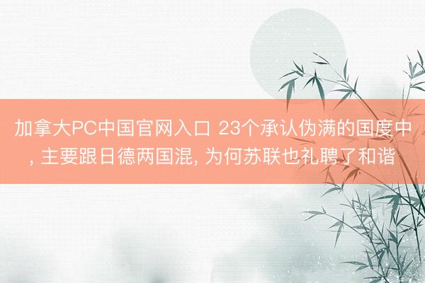 加拿大PC中国官网入口 23个承认伪满的国度中， 主要跟日德两国混， 为何苏联也礼聘了和谐