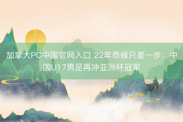 加拿大PC中国官网入口 22年恭候只差一步：中国U17男足再冲亚洲杯冠军
