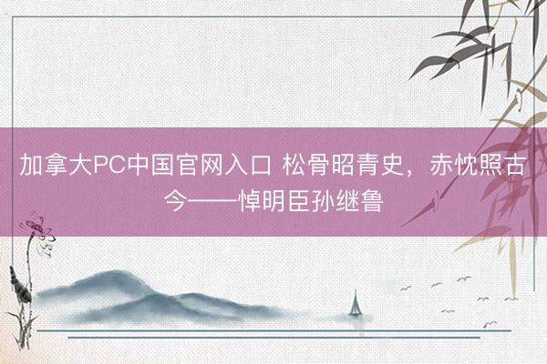 加拿大PC中国官网入口 松骨昭青史，赤忱照古今——悼明臣孙继鲁