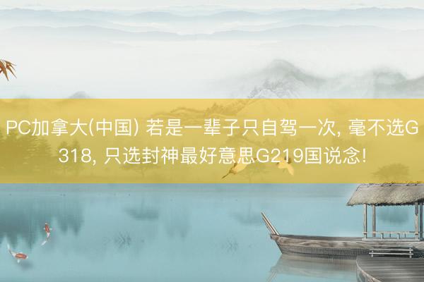 PC加拿大(中国) 若是一辈子只自驾一次， 毫不选G318， 只选封神最好意思G219国说念!