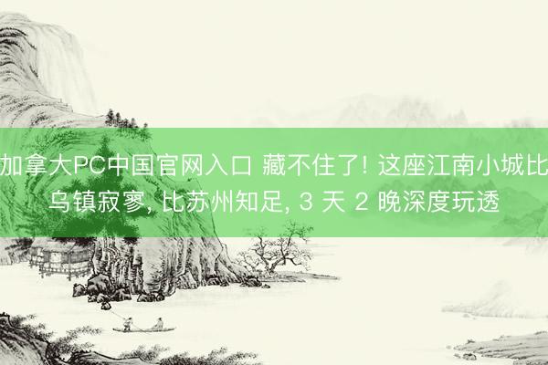 加拿大PC中国官网入口 藏不住了! 这座江南小城比乌镇寂寥， 比苏州知足， 3 天 2 晚深度玩透