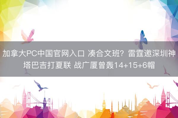 加拿大PC中国官网入口 凑合文班?雷霆邀深圳神塔巴吉打夏联 战广厦曾轰14+15+6帽