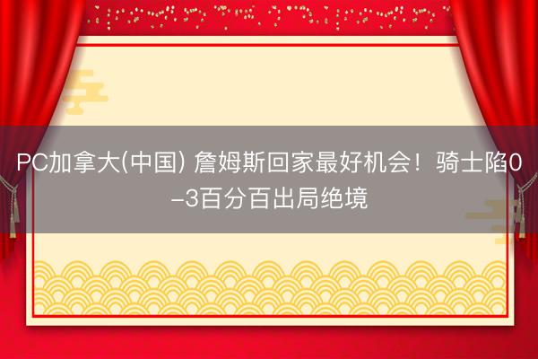 PC加拿大(中国) 詹姆斯回家最好机会！骑士陷0-3百分百出局绝境