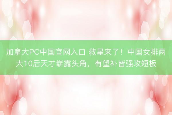 加拿大PC中国官网入口 救星来了!中国女排两大10后天才崭露头角,有望补皆强攻短板