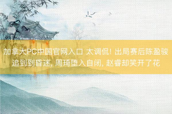 加拿大PC中国官网入口 太调侃! 出局赛后陈盈骏追到到昏迷, 周琦堕入自闭, 赵睿却笑开了花