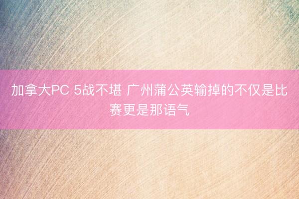 加拿大PC 5战不堪 广州蒲公英输掉的不仅是比赛更是那语气