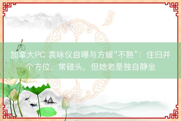 加拿大PC 袁咏仪自曝与方媛“不熟”：住归并个方位、常碰头，但她老是独自静坐