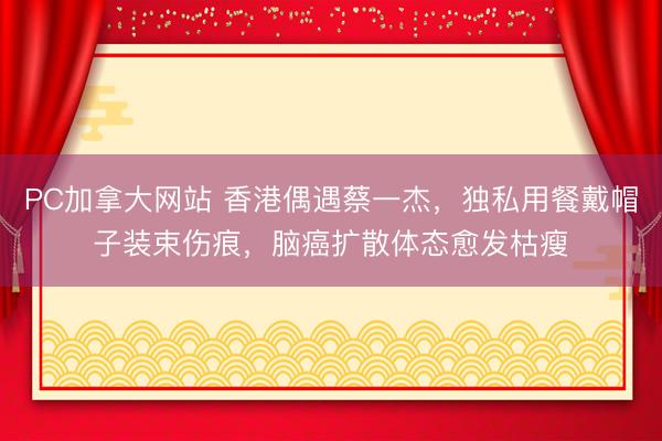 PC加拿大网站 香港偶遇蔡一杰，独私用餐戴帽子装束伤痕，脑癌扩散体态愈发枯瘦