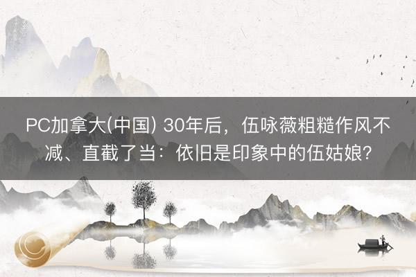 PC加拿大(中国) 30年后，伍咏薇粗糙作风不减、直截了当：依旧是印象中的伍姑娘？