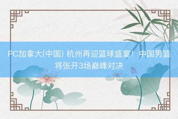 PC加拿大(中国) 杭州再迎篮球盛宴！中国男篮将张开3场巅峰对决