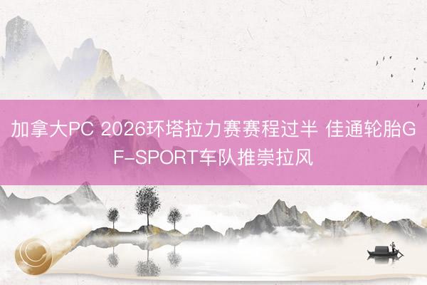 加拿大PC 2026环塔拉力赛赛程过半 佳通轮胎GF-SPORT车队推崇拉风