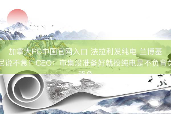 加拿大PC中国官网入口 法拉利发纯电 兰博基尼说不急！CEO：市集没准备好就投纯电是不负背负