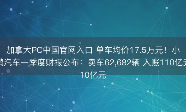 加拿大PC中国官网入口 单车均价17.5万元！小鹏汽车一季度财报公布：卖车62，682辆 入账110亿元