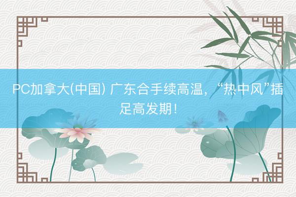 PC加拿大(中国) 广东合手续高温，“热中风”插足高发期！