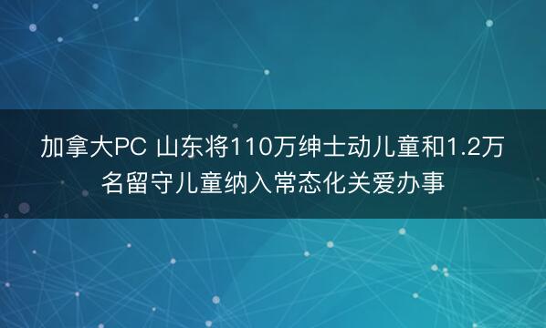 加拿大PC 山东将110万绅士动儿童和1.2万名留守儿童纳入常态化关爱办事