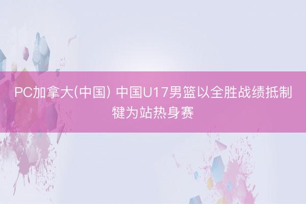 PC加拿大(中国) 中国U17男篮以全胜战绩抵制犍为站热身赛