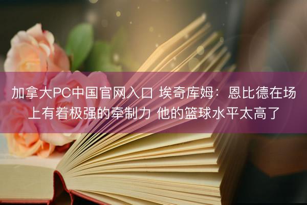 加拿大PC中国官网入口 埃奇库姆：恩比德在场上有着极强的牵制力 他的篮球水平太高了